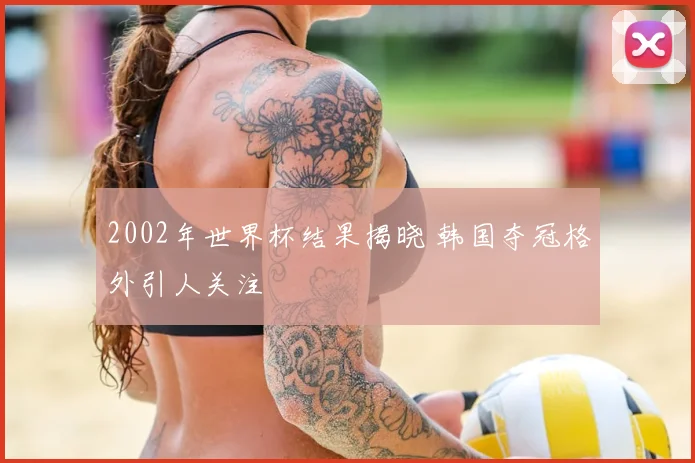 2002年世界杯结果揭晓 韩国夺冠格外引人关注