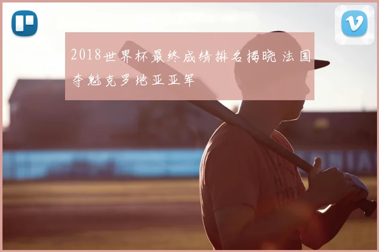 2018世界杯最终成绩排名揭晓 法国夺魁克罗地亚亚军