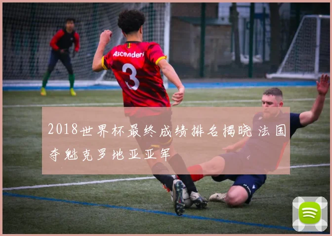 2018世界杯最终成绩排名揭晓 法国夺魁克罗地亚亚军
