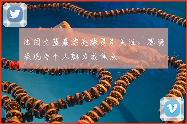 法国女篮最漂亮球员引关注，赛场表现与个人魅力成焦点