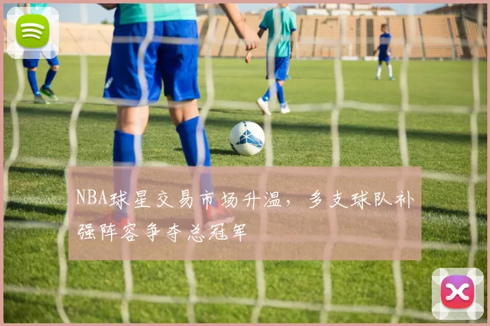 NBA球星交易市场升温，多支球队补强阵容争夺总冠军