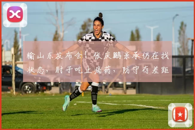 输山东发布会！张庆鹏亲承仍在找状态，肘子吃止痛药，防守存差距