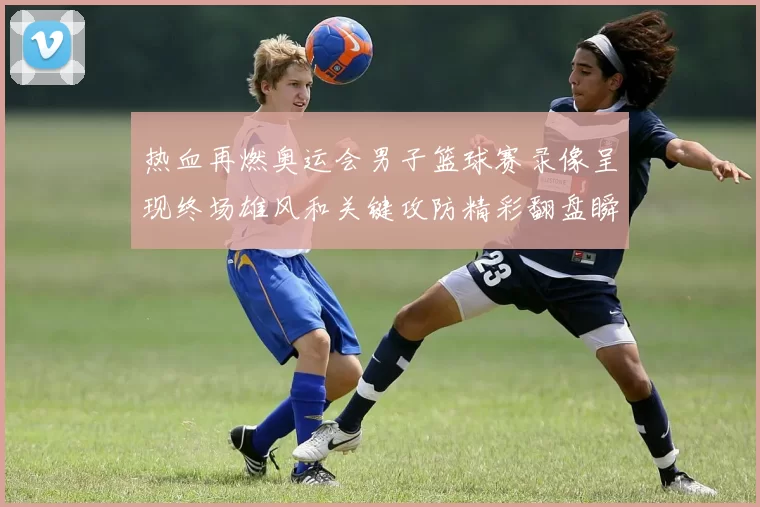 热血再燃奥运会男子篮球赛录像呈现终场雄风和关键攻防精彩翻盘瞬