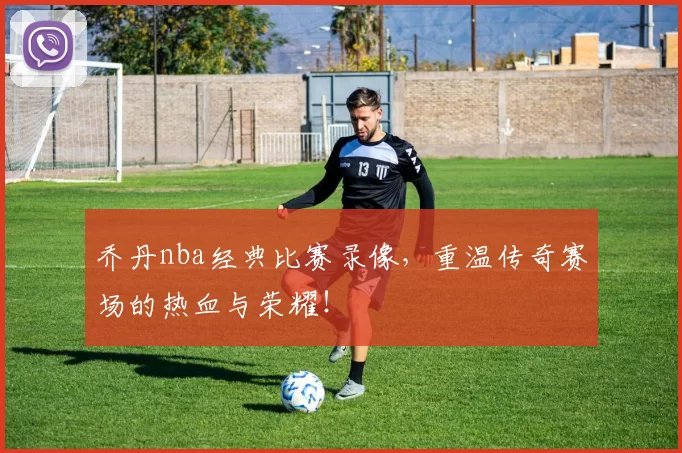 乔丹nba经典比赛录像，重温传奇赛场的热血与荣耀！