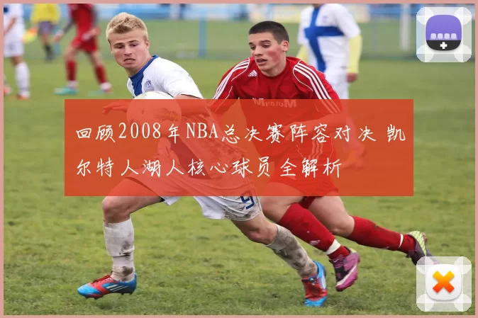 回顾2008年NBA总决赛阵容对决 凯尔特人湖人核心球员全解析