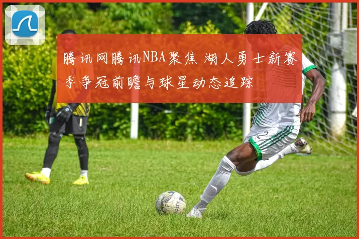 腾讯网腾讯NBA聚焦 湖人勇士新赛季争冠前瞻与球星动态追踪