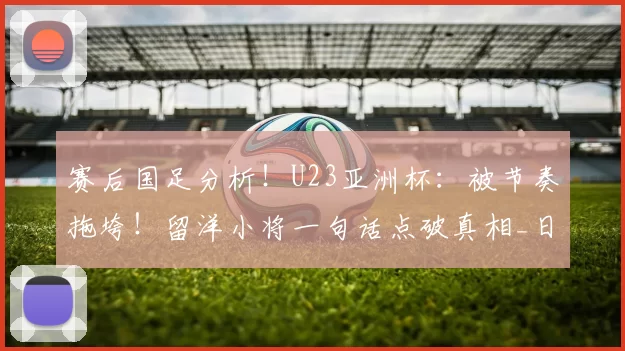 赛后国足分析！U23亚洲杯：被节奏拖垮！留洋小将一句话点破真相_日本队_中国队_球员