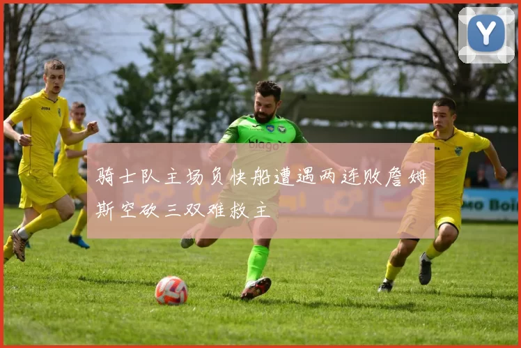 骑士队主场负快船遭遇两连败詹姆斯空砍三双难救主