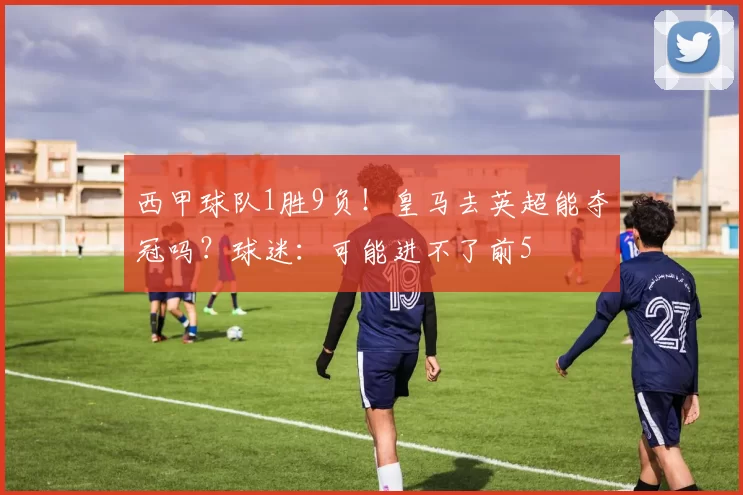 西甲球队1胜9负！皇马去英超能夺冠吗？球迷：可能进不了前5
