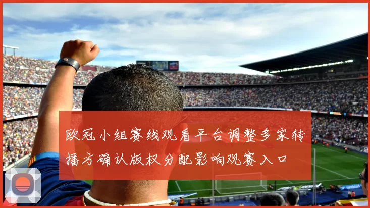 欧冠小组赛线观看平台调整多家转播方确认版权分配影响观赛入口
