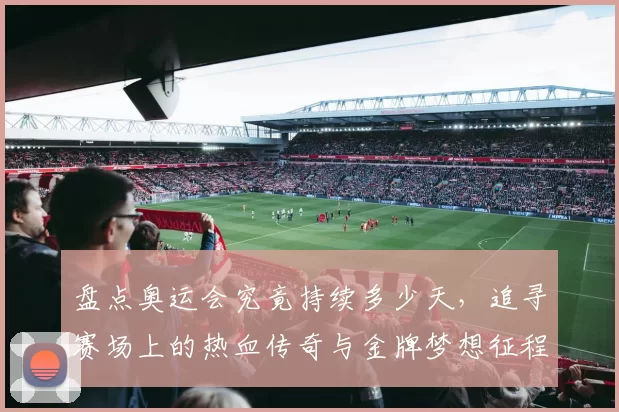 盘点奥运会究竟持续多少天，追寻赛场上的热血传奇与金牌梦想征程