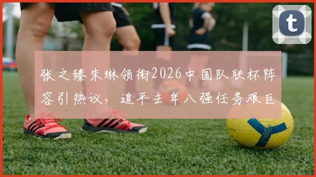 张之臻朱琳领衔2026中国队联杯阵容引热议，追平去年八强任务艰巨