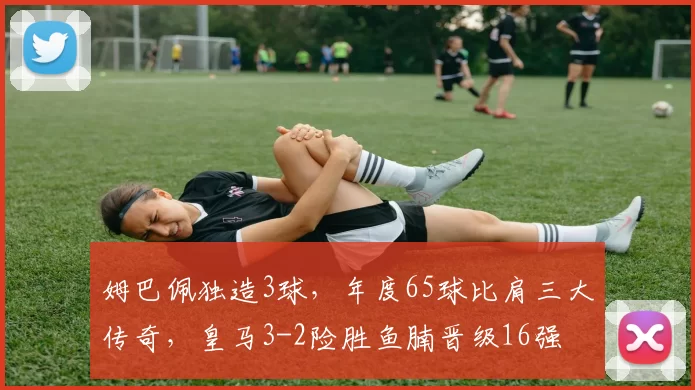 姆巴佩独造3球，年度65球比肩三大传奇，皇马3-2险胜鱼腩晋级16强