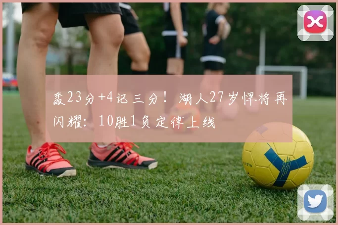 轰23分+4记三分！湖人27岁悍将再闪耀：10胜1负定律上线