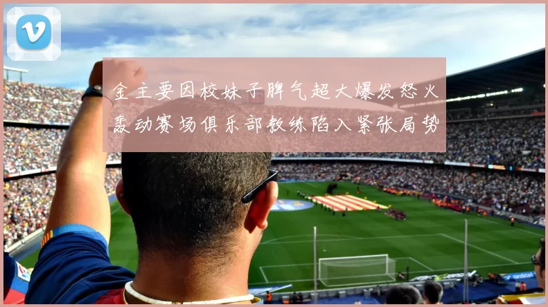 金主要因校妹子脾气超大爆发怒火轰动赛场俱乐部教练陷入紧张局势