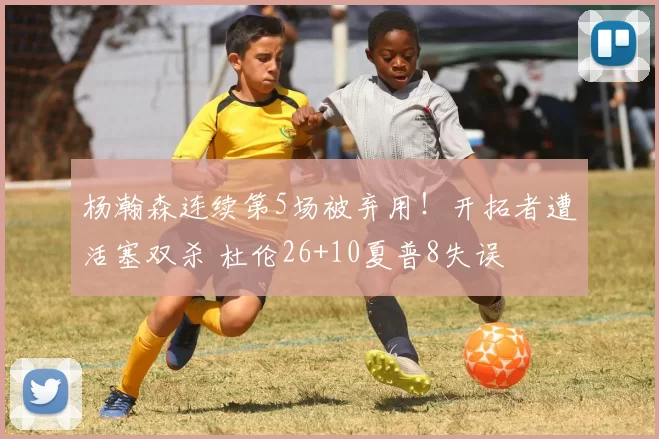 杨瀚森连续第5场被弃用！开拓者遭活塞双杀 杜伦26+10夏普8失误