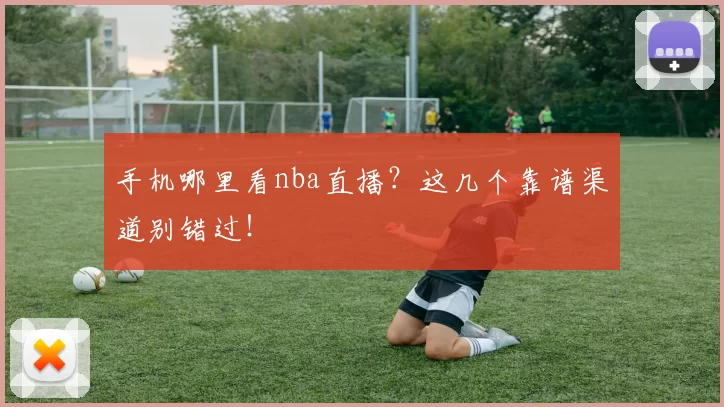 手机哪里看nba直播？这几个靠谱渠道别错过！