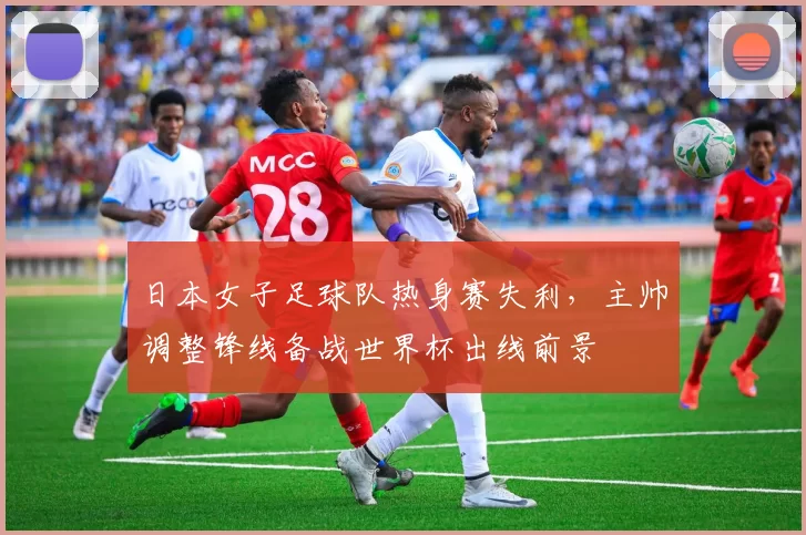 日本女子足球队热身赛失利，主帅调整锋线备战世界杯出线前景