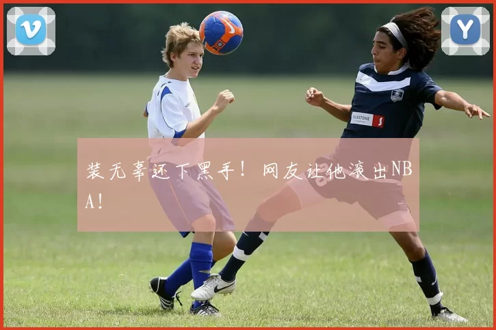 装无辜还下黑手！网友让他滚出NBA！