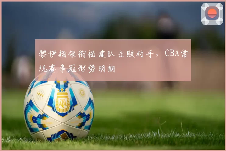 黎伊扬领衔福建队击败对手，CBA常规赛争冠形势明朗