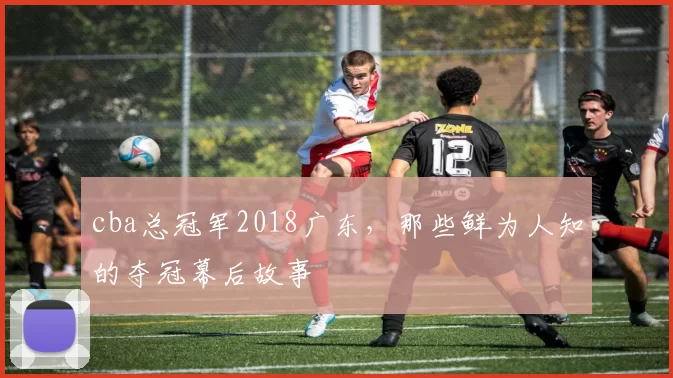 cba总冠军2018广东，那些鲜为人知的夺冠幕后故事