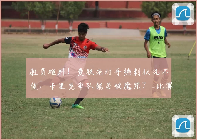 胜负难料！曼联老对手热刺状况不佳，卡里克率队能否破魔咒？_比赛_欧冠_法兰克福