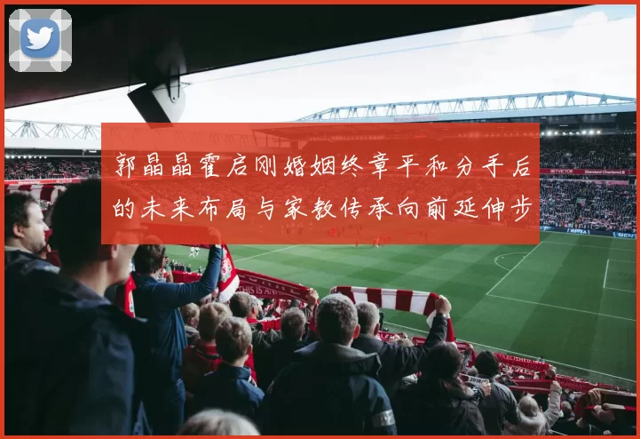 郭晶晶霍启刚婚姻终章平和分手后的未来布局与家教传承向前延伸步