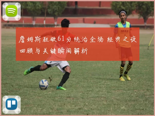 詹姆斯狂砍61分统治全场 经典之夜回顾与关键瞬间解析