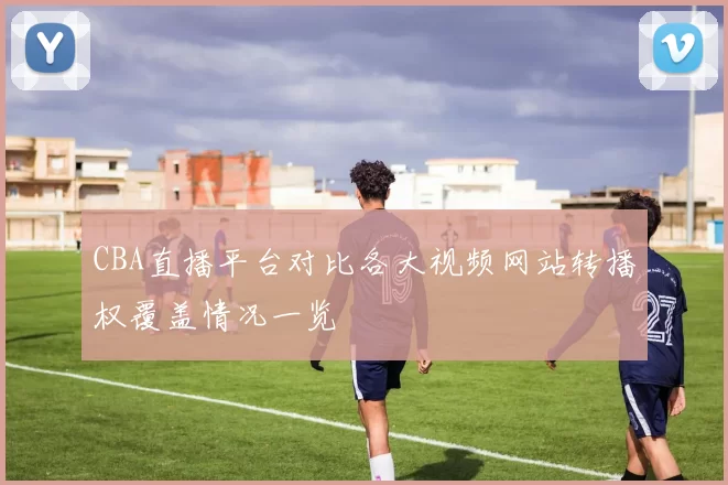 CBA直播平台对比各大视频网站转播权覆盖情况一览