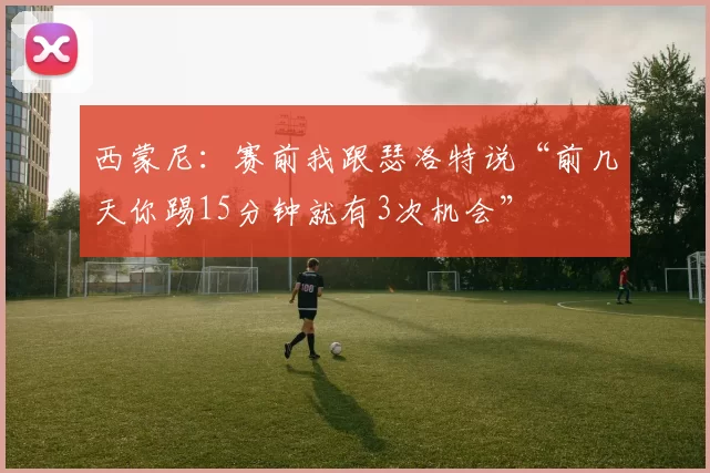 西蒙尼：赛前我跟瑟洛特说“前几天你踢15分钟就有3次机会”