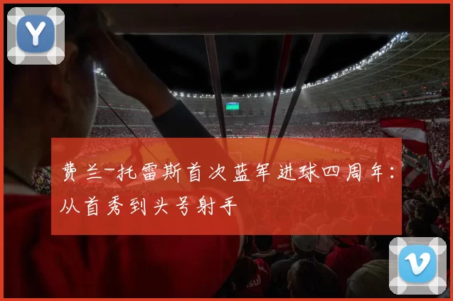 费兰-托雷斯首次蓝军进球四周年：从首秀到头号射手