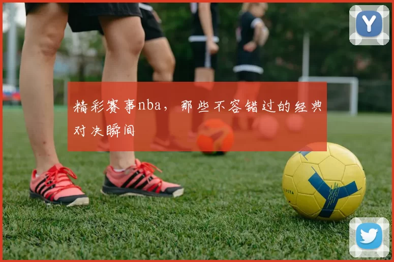 精彩赛事nba，那些不容错过的经典对决瞬间