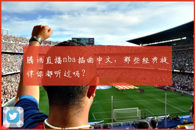 腾讯直播nba插曲中文，那些经典旋律你都听过吗？