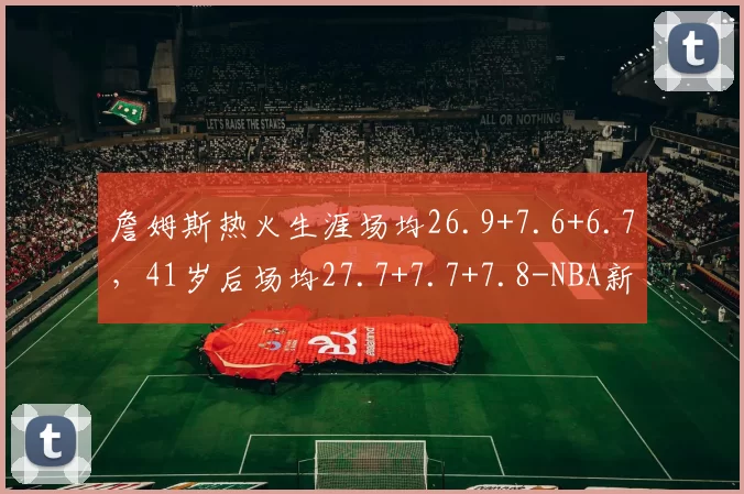 詹姆斯热火生涯场均26.9+7.6+6.7，41岁后场均27.7+7.7+7.8-NBA新闻