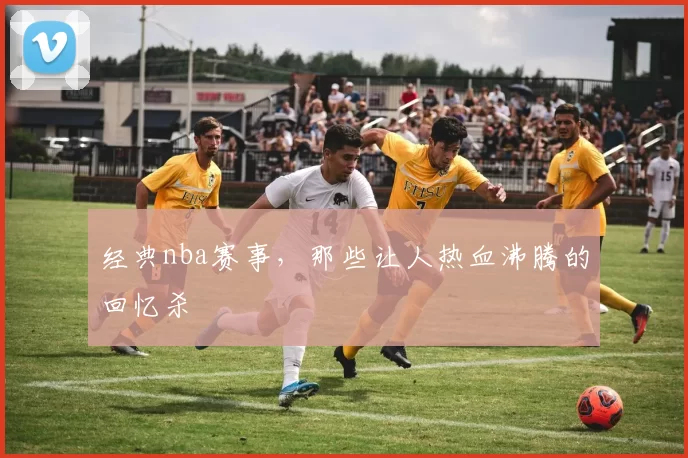 经典nba赛事，那些让人热血沸腾的回忆杀