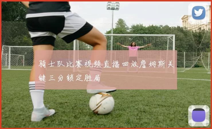 骑士队比赛视频直播回放詹姆斯关键三分锁定胜局