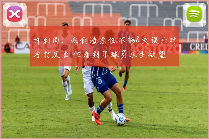 许利民：我们造杀伤不够&失误让对方打反击 但看到了球员求生欲望