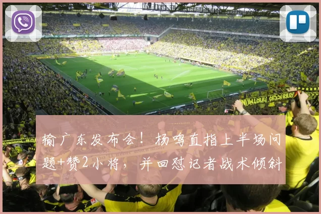 输广东发布会！杨鸣直指上半场问题+赞2小将，并回怼记者战术倾斜