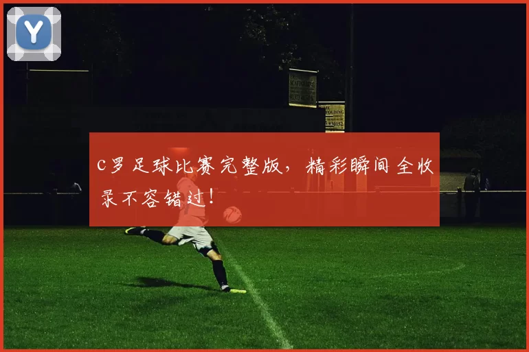 c罗足球比赛完整版，精彩瞬间全收录不容错过！