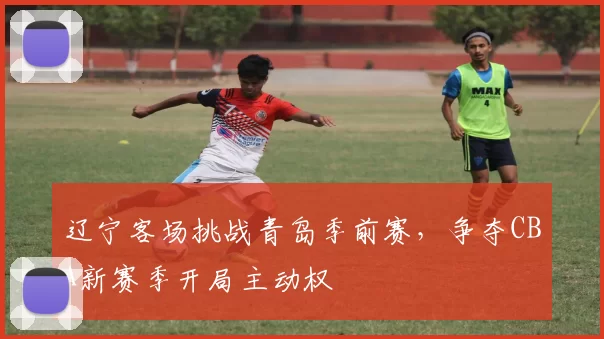 辽宁客场挑战青岛季前赛，争夺CBA新赛季开局主动权