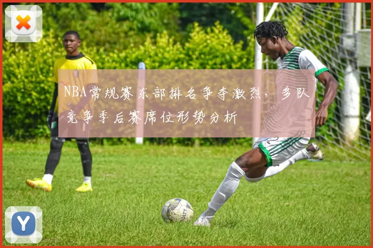 NBA常规赛东部排名争夺激烈，多队竞争季后赛席位形势分析